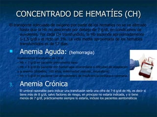 CONCENTRADO DE HEMATÍES (CH) El transporte adecuado de oxígeno por parte de los hematíes no se ve alterado hasta que la Hb no desciende por debajo de 7 g/dl, en condiciones de euvolemia. Por cada CH transfundido, la Hb asciende aproximadamente 1-1,5 g/dl y el Hcto un 3%. La vida media aproximada de los hematíes transfundidos es de 57 días. Anemia Aguda:  (hemorragia) Realizaremos transfusión de CH si: –  Hb < 7 g/dl en paciente previamente sano. –  Hb < 8 g/dl en paciente con hemorragia incontrolada o dificultad de adaptación a la anemia (diabetes, >65 años, enfermedad vascular, respiratoria) –  Hb < 9 g/dl en paciente con antecedentes de insuficiencia cardiaca o coronaria. Anemia Crónica El umbral razonable para indicar una transfusión sería una cifra de 7-8 g/dl de Hb, es decir si tiene más de 8 g/dl, salvo factores de riesgo, en principio no estaría indicada, y si tiene menos de 7 g/dl, prácticamente siempre lo estaría, incluso los pacientes asintomáticos 