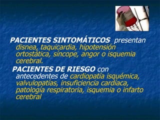 PACIENTES SINTOMÁTICOS   presentan  disnea, taquicardia, hipotensión ortostática, síncope, angor o isquemia cerebral. PACIENTES DE RIESGO  con antecedentes de  cardiopatía isquémica, valvulopatías, insuficiencia cardíaca, patología respiratoria, isquemia o infarto cerebral   