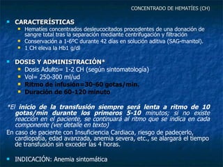 CONCENTRADO DE HEMATÍES (CH) CARACTERÍSTICAS Hematíes concentrados desleucocitados procedentes de una donación de sangre total tras la separación mediante centrifugación y filtración Conservación a 1-6ºC durante 42 días en solución aditiva (SAG-manitol). 1 CH eleva la Hb1 g/dl DOSIS Y ADMINISTRACIÓN* Dosis Adulto= 1-2 CH (según sintomatología)  Vol= 250-300 ml/ud Ritmo de infusión=30-60 gotas/min. Duración de 60-120 minuto *El  inicio de la transfusión siempre será lenta a ritmo de 10 gotas/min durante los primeros 5-10  minutos; si no existe reacción en el paciente, se continuará al ritmo que se indica en cada componente (ver detalle en texto) En caso de paciente con Insuficiencia Cardiaca, riesgo de padecerlo, cardiopatía, edad avanzada, anemia severa, etc., se alargará el tiempo de transfusión sin exceder las 4 horas. INDICACIÓN: Anemia sintomática 