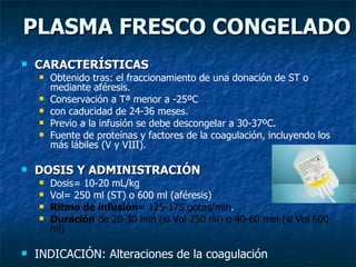 PLASMA FRESCO CONGELADO CARACTERÍSTICAS Obtenido tras: el fraccionamiento de una donación de ST o mediante aféresis. Conservación a Tª menor a -25ºC  con caducidad de 24-36 meses. Previo a la infusión se debe descongelar a 30-37ºC. Fuente de proteínas y factores de la coagulación, incluyendo los más lábiles (V y VIII). DOSIS Y ADMINISTRACIÓN Dosis= 10-20 mL/kg  Vol= 250 ml (ST) o 600 ml (aféresis) Ritmo de infusión = 125-175 gotas/min . Duración  de 20-30 min (si Vol 250 ml) o 40-60 min (si Vol 600 ml) INDICACIÓN: Alteraciones de la coagulación 