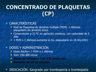 CONCENTRADO DE PLAQUETAS (CP) CARACTERÍSTICAS Pool de Plaquetas de donante múltiple (PDM)  o Aféresis plaquetaria de donante único. Conservación a 22 ºC en agitación continua, con caducidad de 5 días. 1 PDM o 1 Aféresis aumenta el rto. plaquetario en 25-40x109/l. DOSIS Y ADMINISTRACIÓN Dosis Adulto= 1 PDM o 1 aféresis Vol= 250-300 ml/ud Ritmo de infusión= 125-225 gotas/min. Duración de 20-30 minutos INDICACIÓN: Sangrado por trombopenia o trombopatía 