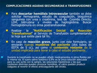 COMPLICACIONES AGUDAS SECUNDARIAS A TRANSFUSIONES Para  descartar hemólisis intravascular  también se debe solicitar hemograma, estudio de coagulación, bioquímica sanguínea con urea y creatinina, test de  Coombs Directo, LDH, bilirrubina y niveles de haptoglobina. Buscar hemoglobinuria en orina postransfusional. Realizar la " Notificación Inicial de Reacción Transfusional " al Servicio de Transfusión cumplimentando la hoja que existe para tal fin. En caso de  reacción grave , junto con este formulario, se enviarán  nuevas  muestras del paciente  (dos tubos de EDTA de 5 cc), así como  el  contenido restante  de la unidad implicada para llevar a cabo el estudio pertinente. Durante la transfusión no se pueden añadir medicamentos ni otros fluidos por la misma vía. El suero salino isotónico 0,9% es la única solución adecuada para su uso junto con la sangre, las soluciones hipotónicas y las que contienen dextrosa pueden provocar hemólisis, el calcio pueden producir coágulos al revertir el efecto anticoagulante del citrato. 