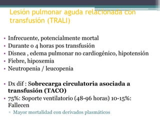 Lesión pulmonar aguda relacionada con
transfusión (TRALI)
•
•
•
•
•

Infrecuente, potencialmente mortal
Durante o 4 horas pos transfusión
Disnea , edema pulmonar no cardiogénico, hipotensión
Fiebre, hipoxemia
Neutropenia / leucopenia

• Dx dif : Sobrecarga circulatoria asociada a
transfusión (TACO)
• 75%: Soporte ventilatorio (48-96 horas) 10-15%:
Fallecen
▫ Mayor mortalidad con derivados plasmáticos

 