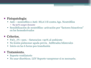  Fisiopatología:
 Anti – neutrofilos o Anti- HLA I-II contra Ags. Neutrófilos
▪ 85-90% sangre donante

 Sensibilización de neutrófilos- activación por “factores bioactivos”
en los hemoderivados

 Criterios.
 PaO2 /Fi <300. - Saturacion <90% al ambiente
 No lesión pulmonar aguda previa . Infiltrados bilaterales
 Inicio en las 6 horas pos transfusión

 Tratamiento.
 Soporte ventilatorio
 No usar diuréticos. LEV Soporte vasopresor si es necesario.

 