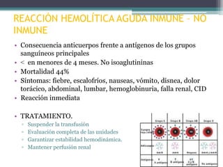 REACCIÓN HEMOLÍTICA AGUDA INMUNE – NO
INMUNE
• Consecuencia anticuerpos frente a antígenos de los grupos
sanguíneos principales
• < en menores de 4 meses. No isoaglutininas
• Mortalidad 44%
• Síntomas: fiebre, escalofríos, nauseas, vómito, disnea, dolor
torácico, abdominal, lumbar, hemoglobinuria, falla renal, CID
• Reacción inmediata
• TRATAMIENTO.
▫
▫
▫
▫

Suspender la transfusión
Evaluación completa de las unidades
Garantizar estabilidad hemodinámica.
Mantener perfusión renal

 