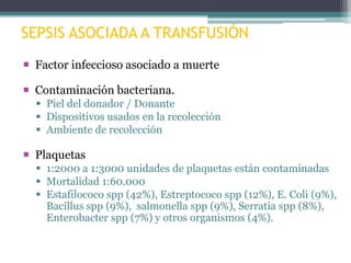 SEPSIS ASOCIADA A TRANSFUSIÓN
 Factor infeccioso asociado a muerte
 Contaminación bacteriana.
 Piel del donador / Donante
 Dispositivos usados en la recolección
 Ambiente de recolección

 Plaquetas
 1:2000 a 1:3000 unidades de plaquetas están contaminadas
 Mortalidad 1:60.000
 Estafilococo spp (42%), Estreptococo spp (12%), E. Coli (9%),
Bacillus spp (9%), salmonella spp (9%), Serratia spp (8%),
Enterobacter spp (7%) y otros organismos (4%).

 