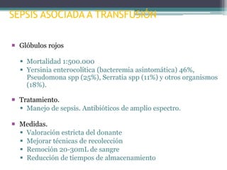 SEPSIS ASOCIADA A TRANSFUSIÓN
 Glóbulos rojos
 Mortalidad 1:500.000
 Yersinia enterocolítica (bacteremia asintomática) 46%,
Pseudomona spp (25%), Serratia spp (11%) y otros organismos
(18%).
 Tratamiento.
 Manejo de sepsis. Antibióticos de amplio espectro.
 Medidas.
 Valoración estricta del donante
 Mejorar técnicas de recolección
 Remoción 20-30mL de sangre
 Reducción de tiempos de almacenamiento

 
