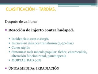 CLASIFICACIÓN – TARDÍAS.
Después de 24 horas
 Reacción de injerto contra huésped.
Incidencia 0.002-0.005%
Inicia 8-10 días pos transfusión (3-30 días)
Curso rápido
Síntomas: rash maculo papular, fiebre, enterocolitis,
alteración función renal, pancitopenia
 MORTALIDAD 90%





 ÚNICA MEDIDA: IRRADIACIÓN

 