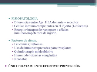  FISIOPATOLOGÍA
▪ Diferencias entre Ags. HLA donante – receptor
▪ Células inmuno competentes en el injerto (Linfocitos)
▪ Receptor incapaz de reconocer a células
inmunocompetentes de injerto
 Factores de riesgo.
▪ Leucemias; linfomas
▪ Uso de inmunosupresores para trasplante
▪ Quimioterapia mieloablativa
▪ Inmunodeficiencias congénitas
▪ Neonatos
 ÚNICO TRATAMIENTO EFECTIVO: PREVENCIÓN.

 