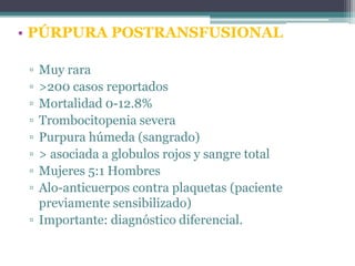 • PÚRPURA POSTRANSFUSIONAL
▫
▫
▫
▫
▫
▫
▫
▫

Muy rara
>200 casos reportados
Mortalidad 0-12.8%
Trombocitopenia severa
Purpura húmeda (sangrado)
> asociada a globulos rojos y sangre total
Mujeres 5:1 Hombres
Alo-anticuerpos contra plaquetas (paciente
previamente sensibilizado)
▫ Importante: diagnóstico diferencial.

 