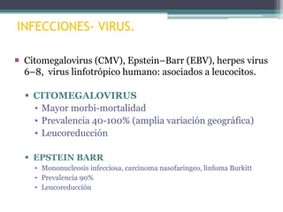 INFECCIONES- VIRUS.
 Citomegalovirus (CMV), Epstein–Barr (EBV), herpes virus
6–8, virus linfotrópico humano: asociados a leucocitos.
 CITOMEGALOVIRUS
▪ Mayor morbi-mortalidad
▪ Prevalencia 40-100% (amplia variación geográfica)
▪ Leucoreducción
 EPSTEIN BARR
▪ Mononucleosis infecciosa, carcinoma nasofaringeo, linfoma Burkitt
▪ Prevalencia 90%
▪ Leucoreducción

 