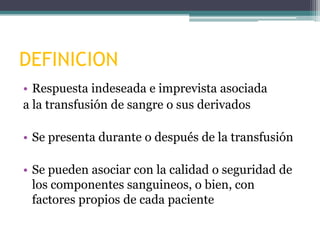 DEFINICION
• Respuesta indeseada e imprevista asociada
a la transfusión de sangre o sus derivados

• Se presenta durante o después de la transfusión
• Se pueden asociar con la calidad o seguridad de
los componentes sanguineos, o bien, con
factores propios de cada paciente

 