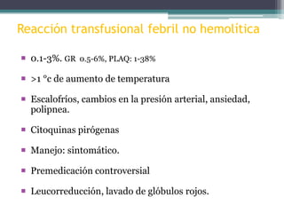 Reacción transfusional febril no hemolítica
 0.1-3%. GR 0.5-6%, PLAQ: 1-38%
 >1 °c de aumento de temperatura
 Escalofríos, cambios en la presión arterial, ansiedad,
polipnea.
 Citoquinas pirógenas
 Manejo: sintomático.
 Premedicación controversial
 Leucorreducción, lavado de glóbulos rojos.

 