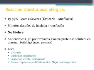 Reacción transfusional alérgica.
 13-33% Leves a Severas (Urticaria - Anafilaxia)
 Minutos despúes de iniciada transfusión
 No Fiebre
 Anticuerpos (IgE preformados )contra proteínas solubles en
plasma Deficit IgA (1:700 personas)
 Leve.





Urticaria
Cualquier localización
Sensación urente, pruriginosa
Buena respuesta a antihistaminico. Mejoria al suspender

 