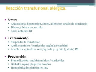 Reacción transfusional alérgica.
 Severa
 Angioedema, hipotensión, shock, alteración estado de conciencia
 Disnea, sibilancias, estridor
 30%: síntomas GI

 Tratamiento.
 Suspender la transfusión
 Antihistamínico / corticoides según la severidad
 Anafilaxia: epinefrina 0.01/kg cada 5-15 min (3 dosis) IM

 Prevención.
 Premedicación: antihistamínicos/ corticoides
 Globulos rojos/ plaquetas lavados
 Hemoderivados deficientes IgA

 
