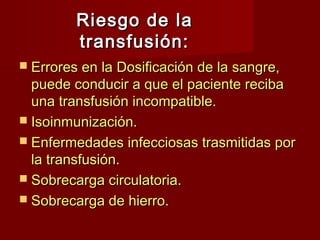 Riesgo de la
         transfusión:
 Errores en la Dosificación de la sangre,
  puede conducir a que el paciente reciba
  una transfusión incompatible.
 Isoinmunización.
 Enfermedades infecciosas trasmitidas por
  la transfusión.
 Sobrecarga circulatoria.
 Sobrecarga de hierro.
 