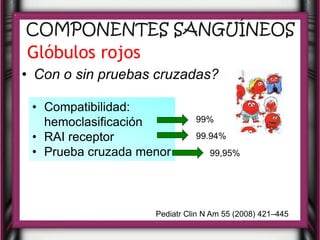COMPONENTES SANGUÍNEOS
Glóbulos rojos
• Con o sin pruebas cruzadas?

 • Compatibilidad:
   hemoclasificación          99%

 • RAI receptor               99.94%
 • Prueba cruzada menor           99,95%




                    Pediatr Clin N Am 55 (2008) 421–445
 