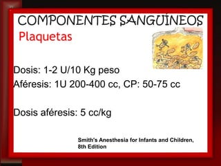 COMPONENTES SANGUÍNEOS
 Plaquetas

Dosis: 1-2 U/10 Kg peso
Aféresis: 1U 200-400 cc, CP: 50-75 cc

Dosis aféresis: 5 cc/kg

               Smith's Anesthesia for Infants and Children,
               8th Edition
 