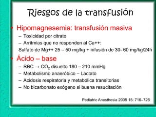Riesgos de la transfusión
• Hipomagnesemia: transfusión masiva
  – Toxicidad por citrato
  – Arritmias que no responden al Ca++:
  Sulfato de Mg++ 25 – 50 mg/kg + infusión de 30- 60 mg/kg/24h
• Ácido – base
  –   RBC → CO2 disuelto 180 – 210 mmHg
  –   Metabolismo anaeróbico – Lactato
  –   Acidosis respiratoria y metabólica transitorias
  –   No bicarbonato exógeno si buena resucitación

                                  Pediatric Anesthesia 2005 15: 716–726
 