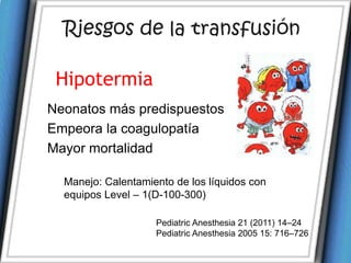 Riesgos de la transfusión

 Hipotermia
Neonatos más predispuestos
Empeora la coagulopatía
Mayor mortalidad

  Manejo: Calentamiento de los líquidos con
  equipos Level – 1(D-100-300)

                    Pediatric Anesthesia 21 (2011) 14–24
                    Pediatric Anesthesia 2005 15: 716–726
 