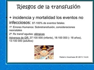 Riesgos de la transfusión
• + incidencia y mortalidad los eventos no
  infecciosos: 87-100% de eventos fatales
• 1º: Errores Humanos: Sobretransfusión, consideraciones
  neonatales
• 2ª: Rx transf agudas: alérgicas
• Adversos de GR: 37:100 000 (infants), 18:100 000 (- 18 años),
  13:100 000 (adultos)
 