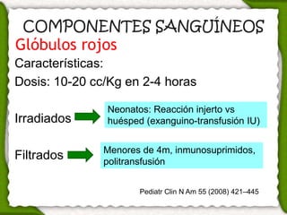 COMPONENTES SANGUÍNEOS
Glóbulos rojos
Características:
Dosis: 10-20 cc/Kg en 2-4 horas

               Neonatos: Reacción injerto vs
Irradiados     huésped (exanguino-transfusión IU)


               Menores de 4m, inmunosuprimidos,
Filtrados      politransfusión


                      Pediatr Clin N Am 55 (2008) 421–445
 