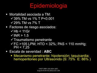 Epidemiologia
 Mortalidad asociada a TM:
39% TM vs 1% T P<0.001
29% TM vs 7% T
 Factores de riesgo asociados:
Hb < 11Gr
INR > 1.5
Traumatismo penetrante
FC >105 LPM; HTO < 32%; PAS < 110 mmHg;
PH < 7,25
 Escala de severidad : ABC
 Mecanismo penetrante; hipotensión; taquicardia;
hemoperitoneo por Ultrasonido (S: 75% E: 86% )
CHEST 2009; 136:1654–1667;
Surg Clin N Am 92 (2012) 221–234
 