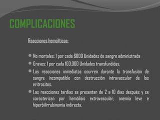 COMPLICACIONES
Reacciones hemolíticas:
No mortales: 1 por cada 6000 Unidades de sangre administrada
Graves: 1 por cada 100,000 Unidades transfundidas.
Las reacciones inmediatas ocurren durante la transfusión de
sangre incompatible con destrucción intravascular de los
eritrocitos.
Las reacciones tardías se presentan de 2 a 10 días después y se
caracterizan por hemólisis extravascular, anemia leve e
hiperbilirrubinemia indirecta.
 
