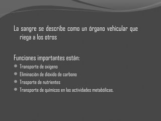 La sangre se describe como un órgano vehicular que
riega a los otros
Funciones importantes están:
 Transporte de oxigeno
 Eliminación de dióxido de carbono
 Trasporte de nutrientes
 Transporte de químicos en las actividades metabólicas.
 