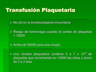 Transfusión Plaquetaria
 No útil en la trombocitopenia inmunitaria
 Riesgo de hemorragia cuando el conteo de plaquetas
< 10000
 Arriba de 50000 para una cirugía
 Una Unidad plaquetaria contiene 5 a 7 x 1010
de
plaquetas que incrementan en 10000 las cifras y duran
de 2 a 3 días
 
