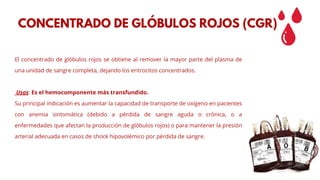 El concentrado de glóbulos rojos se obtiene al remover la mayor parte del plasma de
una unidad de sangre completa, dejando los eritrocitos concentrados.
Usos: Es el hemocomponente más transfundido.
Su principal indicación es aumentar la capacidad de transporte de oxígeno en pacientes
con anemia sintomática (debido a pérdida de sangre aguda o crónica, o a
enfermedades que afectan la producción de glóbulos rojos) o para mantener la presión
arterial adecuada en casos de shock hipovolémico por pérdida de sangre.
CONCENTRADO DE GLÓBULOS ROJOS (CGR)
 