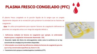 El plasma fresco congelado es la porción líquida de la sangre que se congela
rápidamente después de la recolección para preservar la actividad de los factores de
coagulación.
Usos: Se utiliza principalmente para reponer factores de coagulación deficientes en
pacientes con sangrado activo o en riesgo de sangrado debido a:
PLASMA FRESCO CONGELADO (PFC)
Deficiencias múltiples de factores de coagulación (por ejemplo, en enfermedad
hepática grave o coagulación intravascular diseminada - CID).
Reversión rápida del efecto de anticoagulantes orales como la warfarina (si no hay
concentrado de complejo de protrombina disponible).
Enfermedades raras donde hay deficiencias aisladas de factores de coagulación para los
que no hay concentrados específicos (ej. factor V o XI).
Tratamiento de la púrpura trombocitopénica trombótica (PTT).
 