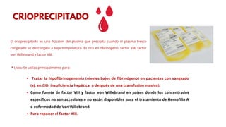 El crioprecipitado es una fracción del plasma que precipita cuando el plasma fresco
congelado se descongela a baja temperatura. Es rico en fibrinógeno, factor VIII, factor
von Willebrand y factor XIII.
* Usos: Se utiliza principalmente para:
CRIOPRECIPITADO
Tratar la hipofibrinogenemia (niveles bajos de fibrinógeno) en pacientes con sangrado
(ej. en CID, insuficiencia hepática, o después de una transfusión masiva).
Como fuente de factor VIII y factor von Willebrand en países donde los concentrados
específicos no son accesibles o no están disponibles para el tratamiento de Hemofilia A
o enfermedad de Von Willebrand.
Para reponer el factor XIII.
 