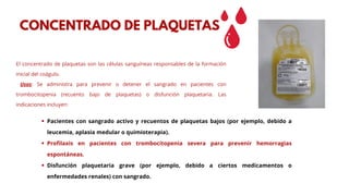 El concentrado de plaquetas son las células sanguíneas responsables de la formación
inicial del coágulo.
Usos: Se administra para prevenir o detener el sangrado en pacientes con
trombocitopenia (recuento bajo de plaquetas) o disfunción plaquetaria. Las
indicaciones incluyen:
CONCENTRADO DE PLAQUETAS
Pacientes con sangrado activo y recuentos de plaquetas bajos (por ejemplo, debido a
leucemia, aplasia medular o quimioterapia).
Profilaxis en pacientes con trombocitopenia severa para prevenir hemorragias
espontáneas.
Disfunción plaquetaria grave (por ejemplo, debido a ciertos medicamentos o
enfermedades renales) con sangrado.
 