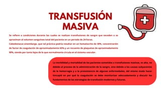 Se refiere a condiciones durante las cuales se realizan transfusiones de sangre que exceden o se
aproximan al volumen sanguíneo total del paciente en un periodo de 24 horas.
Cabedestacar,sinembargo, que tal práctica podría resultar en un hematocrito de 30%, concentración
de factor de coagulación de aproximadamente 65% y un recuento de plaquetas de aproximadamente
90%, siendo por tanto lejos de lo que normalmente circula en el sistema vascular.
TRANSFUSIÓN
MASIVA
La morbilidad y mortalidad de los pacientes sometidos a transfusiones masivas, es alta, no
debido al proceso de la administración de la sangre, sino debido a las causas subyacentes
de la hemorragia y a la preexistencia de algunas enfermedades, del mismo modo hacer
hincapié en por qué la coagulación se debe monitorizar adecuadamente y discutir los
fundamentos de las estrategias de transfusión modernos y futuros.
 