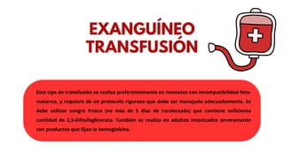 Este tipo de transfusión se realiza preferentemente en neonatos con incompatibilidad feto-
materna, y requiere de un protocolo riguroso que debe ser manejado adecuadamente. Se
debe utilizar sangre fresca (no más de 5 días de recolectada) que contiene suficiente
cantidad de 2,3-Difosfoglicerato. También se realiza en adultos intoxicados severamente
con productos que fijan la hemoglobina.
EXANGUÍNEO
TRANSFUSIÓN
 