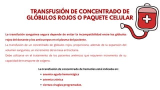 La transfusión sanguínea segura depende de evitar la incompatibilidad entre los glóbulos
rojos del donante y los anticuerpos en el plasma del paciente.
La transfusión de un concentrado de glóbulos rojos, proporciona, además de la expansión del
volumen sanguíneo, un incremento de la masa eritrocitaria.
Debe utilizarse en el tratamiento de los pacientes anémicos que requieren incremento de su
capacidad de transporte de oxígeno.
TRANSFUSIÓN DE CONCENTRADO DE
GLÓBULOS ROJOS O PAQUETE CELULAR
La transfusión de concentrado de hematíes está indicada en:
anemia aguda hemorrágica
anemia crónica
ciertas cirugías programadas.
 