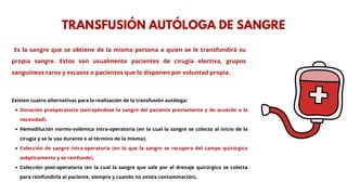 Es la sangre que se obtiene de la misma persona a quien se le transfundirá su
propia sangre. Estos son usualmente pacientes de cirugía electiva, grupos
sanguíneos raros y escasos o pacientes que lo disponen por voluntad propia.
TRANSFUSIÓN AUTÓLOGA DE SANGRE
Existen cuatro alternativas para la realización de la transfusión autóloga:
Donación preoperatoria (extrayéndose la sangre del paciente previamente y de acuerdo a la
necesidad).
Hemodilución normo-volémica intra-operatoria (en la cual la sangre se colecta al inicio de la
cirugía y se la usa durante o al término de la misma).
Colección de sangre intra-operatoria (en la que la sangre se recupera del campo quirúrgico
asépticamente y se reinfunde).
Colección post-operatoria (en la cual la sangre que sale por el drenaje quirúrgico se colecta
para reinfundirla al paciente, siempre y cuando no exista contaminación).
 
