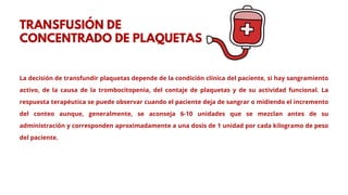 La decisión de transfundir plaquetas depende de la condición clínica del paciente, si hay sangramiento
activo, de la causa de la trombocitopenia, del contaje de plaquetas y de su actividad funcional. La
respuesta terapéutica se puede observar cuando el paciente deja de sangrar o midiendo el incremento
del conteo aunque, generalmente, se aconseja 6-10 unidades que se mezclan antes de su
administración y corresponden aproximadamente a una dosis de 1 unidad por cada kilogramo de peso
del paciente.
TRANSFUSIÓN DE
CONCENTRADO DE PLAQUETAS
 