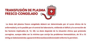 La dosis del plasma fresco congelado deberá ser determinada por el curso clínico de la
enfermedad y en lo posible por el control de laboratorio, midiendo el déficit y la corrección de
los factores implicados [6, 12, 20]. La dosis depende de la situación clínica que pretenda
corregirse, aunque debe ser la mínima que corrija los problemas hemostáticos, de 10 a 15
ml/kg es ladosisestándar,apasaren4-6horassilascondicionesdel enfermo lo permiten.
TRANSFUSIÓN DE PLASMA
FRESCO CONGELADO
 