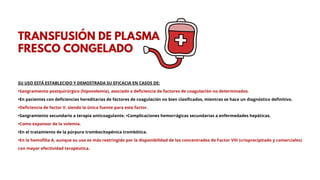 SU USO ESTÁ ESTABLECIDO Y DEMOSTRADA SU EFICACIA EN CASOS DE:
•Sangramiento postquirúrgico (hipovolemia), asociado a deficiencia de factores de coagulación no determinados.
•En pacientes con deficiencias hereditarias de factores de coagulación no bien clasificados, mientras se hace un diagnóstico definitivo.
•Deficiencia de factor V, siendo la única fuente para este factor.
•Sangramiento secundario a terapia anticoagulante. •Complicaciones hemorrágicas secundarias a enfermedades hepáticas.
•Como expansor de la volemia.
•En el tratamiento de la púrpura trombocitopénica trombótica.
•En la hemofilia A, aunque su uso es más restringido por la disponibilidad de los concentrados de Factor VIII (crioprecipitado y comerciales)
con mayor efectividad terapéutica.
TRANSFUSIÓN DE PLASMA
FRESCO CONGELADO
 