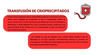 TRANSFUSIÓN DE CRIOPRECIPITADOS
El factor VIII de coagulación (factor antihemofílico) puede ser concentrado a partir del
plasma fresco congelado por precipitación en frío. El criopricipitado, además de
aportar el factor VIII, es fuente del factor de Von Willebrand, factor XIII, fibrinógeno y
fibronectina. La dosis dependerá de lo que se pretenda corregir, aunque para una
persona de 70 kg. Puede utilizarse de 6 a 10 crioprecipitados, es decir una unidad por
cada 10 kg de peso corporal.
Está indicado en casos de sangrado micro- vascular difuso (cuando la tasa de
fibrinógeno es <1.0 gr/l), sangrado o procedimientos invasivos en pacientes con
enfermedad de Von Willebrand, disfibrinogenemias, déficit de factor XIII y corrección
hemostática post fibrinólisis terapéutica
 