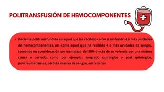 POLITRANSFUSIÓN DE HEMOCOMPONENTES
Paciente politransfundido es aquel que ha recibido como transfusión 4 o más unidades
de hemocomponentes, así como aquel que ha recibido 4 o más unidades de sangre,
tomando en consideración un reemplazo del 50% o más de su volemia por una misma
causa o periodo, como por ejemplo: sangrado quirúrgico o post quirúrgico,
politraumatismos, pérdida masiva de sangre, entre otros
 