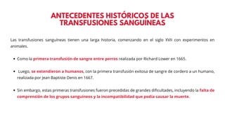 ANTECEDENTES HISTÓRICOS DE LAS
TRANSFUSIONES SANGUÍNEAS
Las transfusiones sanguíneas tienen una larga historia, comenzando en el siglo XVII con experimentos en
animales.
Como la primera transfusión de sangre entre perros realizada por Richard Lower en 1665.
Luego, se extendieron a humanos, con la primera transfusión exitosa de sangre de cordero a un humano,
realizada por Jean Baptiste Denis en 1667.
Sin embargo, estas primeras transfusiones fueron precedidas de grandes dificultades, incluyendo la falta de
comprensión de los grupos sanguíneos y la incompatibilidad que podía causar la muerte.
 