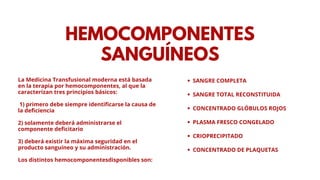 HEMOCOMPONENTES
SANGUÍNEOS
SANGRE COMPLETA
SANGRE TOTAL RECONSTITUIDA
CONCENTRADO GLÓBULOS ROJOS
PLASMA FRESCO CONGELADO
CRIOPRECIPITADO
CONCENTRADO DE PLAQUETAS
La Medicina Transfusional moderna está basada
en la terapia por hemocomponentes, al que la
caracterizan tres principios básicos:
1) primero debe siempre identificarse la causa de
la deficiencia
2) solamente deberá administrarse el
componente deficitario
3) deberá existir la máxima seguridad en el
producto sanguíneo y su administración.
Los distintos hemocomponentesdisponibles son:
 