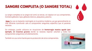 La sangre completa es la sangre tal como se extrae, sin separar en sus componentes.
Contiene glóbulos rojos, glóbulos blancos, plaquetas y plasma.
Usos: Su uso es bastante restringido en la práctica moderna, ya que generalmente es
más eficiente transfundir solo el componente sanguíneo específico que el paciente
necesita.
Sin embargo, puede utilizarse en situaciones de hemorragia masiva aguda (por
ejemplo, en traumas graves) donde se necesita reponer volumen y todos los
componentes sanguíneos simultáneamente.
También se usa como fuente para la producción de otros componentes.
SANGRE COMPLETA (O SANGRE TOTAL)
 