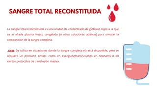 La sangre total reconstituida es una unidad de concentrado de glóbulos rojos a la que
se le añade plasma fresco congelado (u otras soluciones aditivas) para simular la
composición de la sangre completa.
Usos: Se utiliza en situaciones donde la sangre completa no está disponible, pero se
requiere un producto similar, como en exanguinotransfusiones en neonatos o en
ciertos protocolos de transfusión masiva.
SANGRE TOTAL RECONSTITUIDA
 