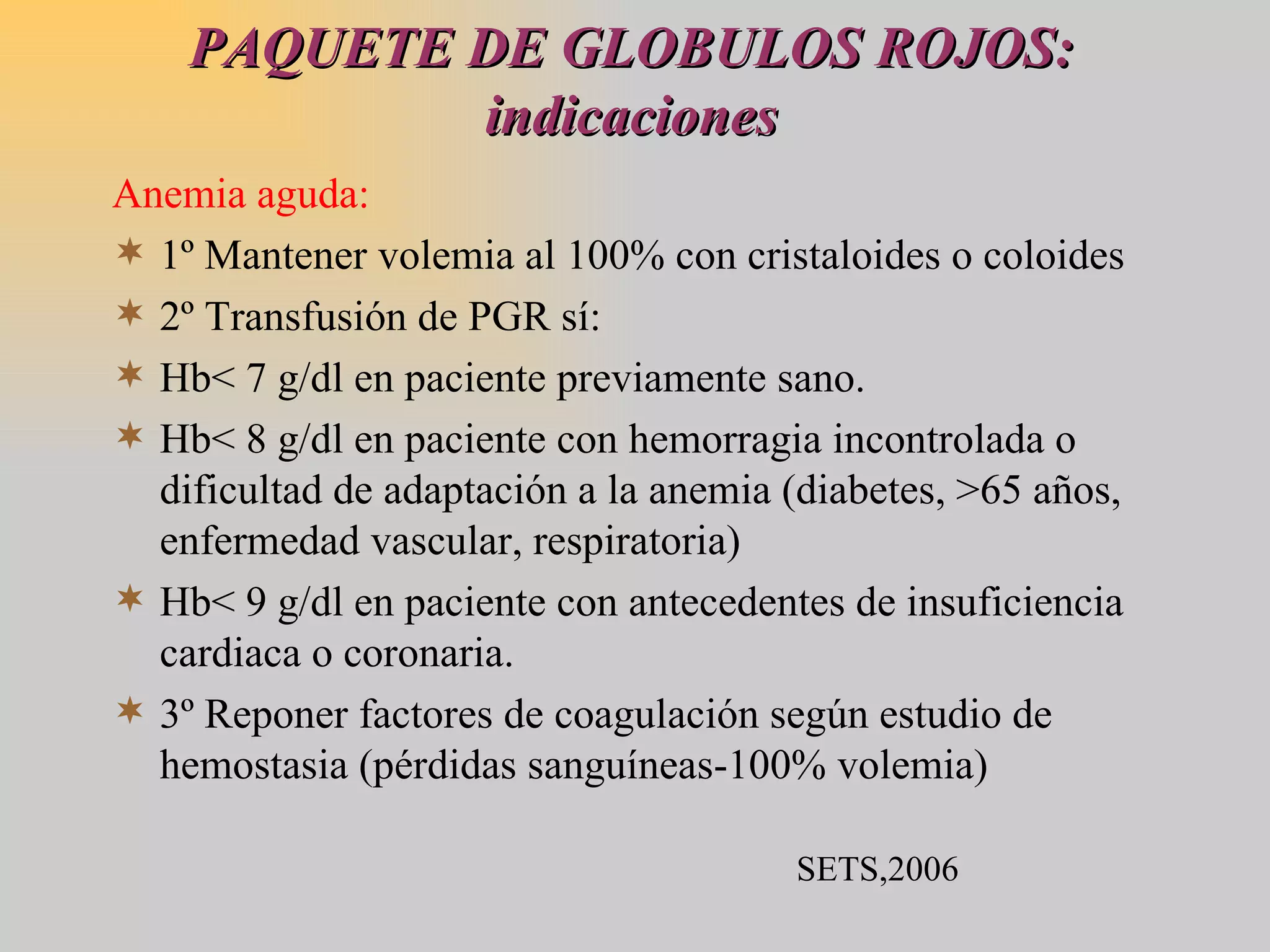 PAQUETE DE GLOBULOS ROJOS: indicaciones Anemia aguda: 1º Mantener volemia al 100% con cristaloides o coloides 2º Transfusión de PGR sí: Hb< 7 g/dl en paciente previamente sano. Hb< 8 g/dl en paciente con hemorragia incontrolada o dificultad de adaptación a la anemia (diabetes, >65 años, enfermedad vascular, respiratoria) Hb< 9 g/dl en paciente con antecedentes de insuficiencia cardiaca o coronaria. 3º Reponer factores de coagulación según estudio de hemostasia (pérdidas sanguíneas-100% volemia) SETS,2006 