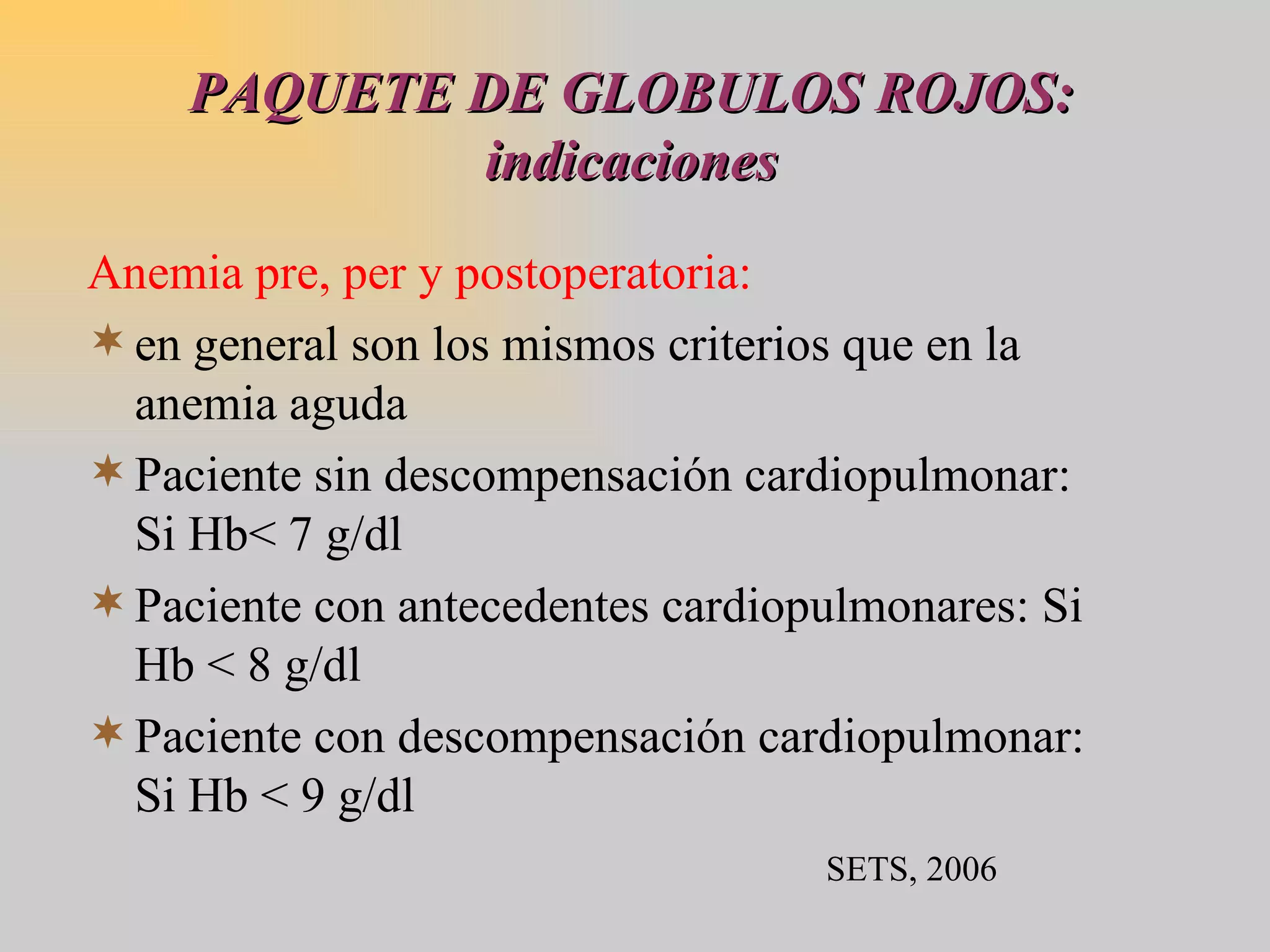 PAQUETE DE GLOBULOS ROJOS: indicaciones Anemia pre, per y postoperatoria: en general son los mismos criterios que en la anemia aguda Paciente sin descompensación cardiopulmonar: Si Hb< 7 g/dl Paciente con antecedentes cardiopulmonares: Si Hb < 8 g/dl Paciente con descompensación cardiopulmonar: Si Hb < 9 g/dl SETS, 2006 