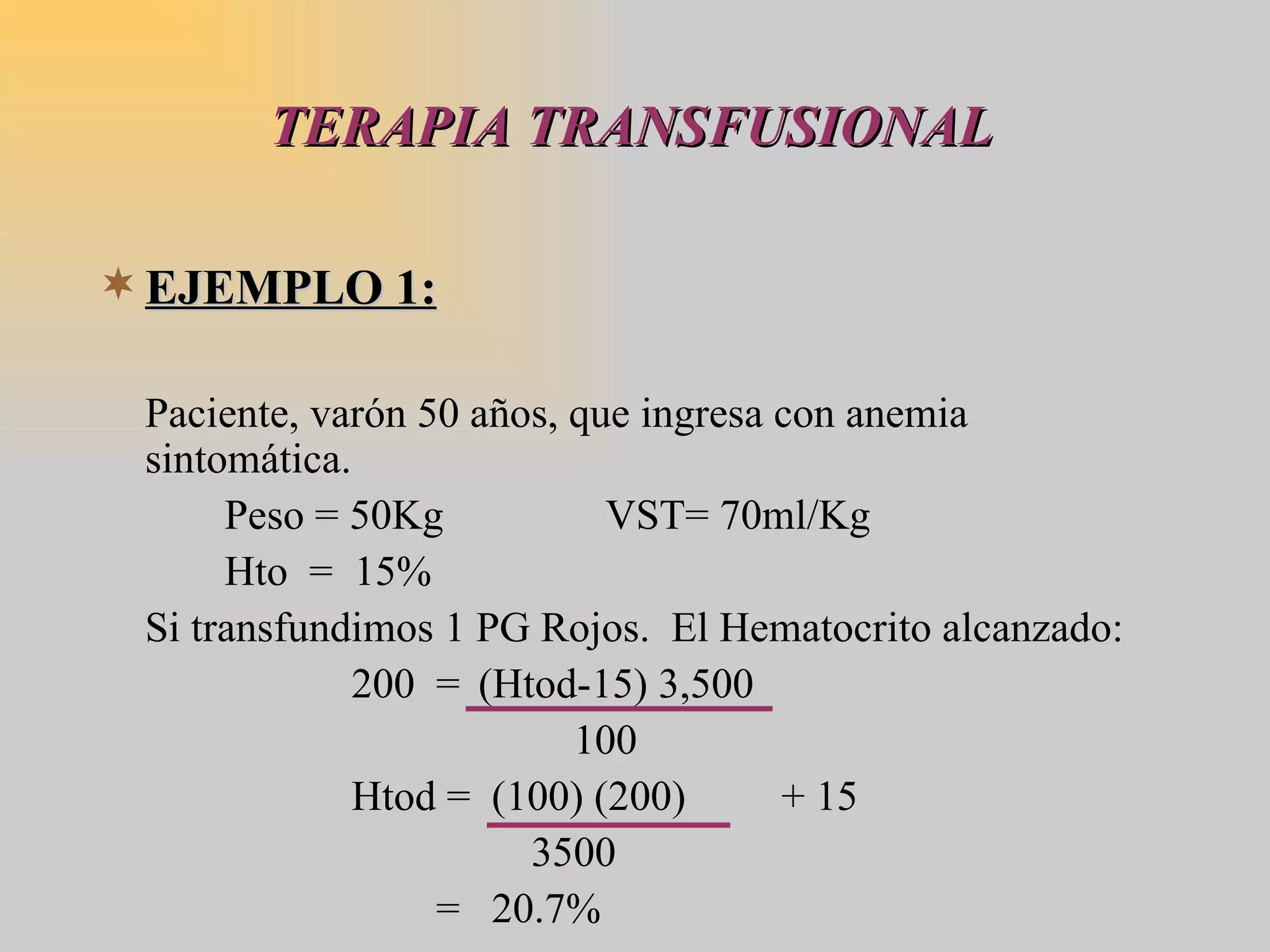 TERAPIA TRANSFUSIONAL EJEMPLO 1: Paciente, varón 50 años, que ingresa con anemia sintomática. Peso = 50Kg VST= 70ml/Kg  Hto  =  15% Si transfundimos 1 PG Rojos.  El Hematocrito alcanzado: 200  = (Htod-15) 3,500   100 Htod =  (100) (200)  + 15   3500   =  20.7% 